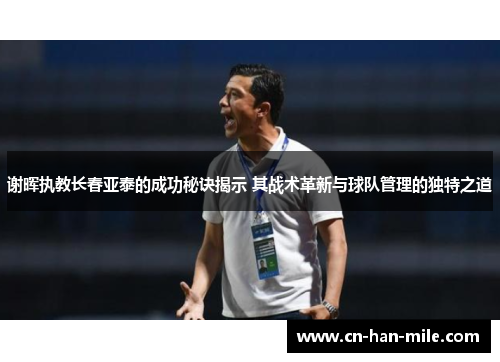 谢晖执教长春亚泰的成功秘诀揭示 其战术革新与球队管理的独特之道