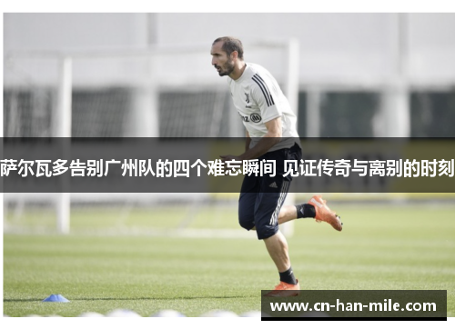 萨尔瓦多告别广州队的四个难忘瞬间 见证传奇与离别的时刻