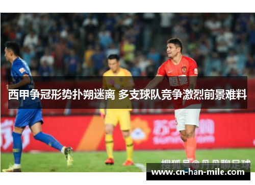 西甲争冠形势扑朔迷离 多支球队竞争激烈前景难料