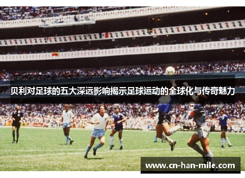 贝利对足球的五大深远影响揭示足球运动的全球化与传奇魅力