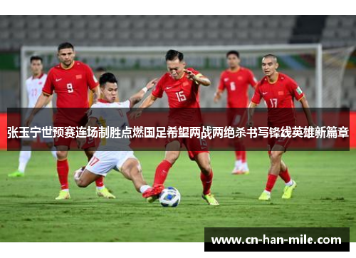 张玉宁世预赛连场制胜点燃国足希望两战两绝杀书写锋线英雄新篇章